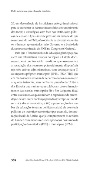 Cad. de Educ., Brasília/DF, ano XVIII, v.28, p. 349-409, nov. 2014. 2ª Edição Ampliada358
PNE: mais futuro para educação brasileira
20, em decorrência de insuficiente esforço institucional
para se aumentar os recursos necessários ao cumprimento
das metas e estratégias, com foco nas instituições públi-
cas de ensino. O país investe próximo da metade do que
se recomenda no PNE, não obstante as divergências entre
os números apresentados pelo Governo e a Sociedade
durante a tramitação do PNE no Congresso Nacional.
Para que o financiamento da educação ganhe pujança,
além das alternativas listadas no tópico 2.1 deste docu-
mento, será preciso adotar medidas que assegurem a
arrecadação dos recursos potencialmente disponíveis
nas três esferas administrativas, com destaque para (i)
os impostos próprios municipais (IPTU, ISS e ITBI), que
em muitos locais deixam de ser arrecadados ou mantêm
alíquotas irrisórias, sem nenhuma pressão da União e
dos Estados que muitas vezes colaboram com o financia-
mento das escolas municipais; (ii) o fim da guerra fiscal
entre os estados, as quais minam a capacidade de arreca-
dação desses entes por longo período de tempo, retirando
recursos das áreas sociais; e (iii) a preservação das ver-
bas da educação (e outras políticas sociais) de eventuais
políticas de incentivo econômico (por exemplo, desone-
ração fiscal) da União, que já comprometem as receitas
do Fundeb com menos recursos aportados nos fundo de
participação dos estados (FPE) e municípios (FPM).
 