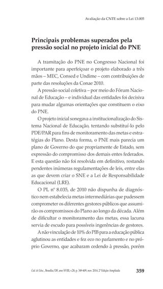 Cad. de Educ., Brasília/DF, ano XVIII, v.28, p. 349-409, nov. 2014. 2ª Edição Ampliada 359
Avaliação da CNTE sobre a Lei 13.005
Principais problemas superados pela
pressão social no projeto inicial do PNE
A tramitação do PNE no Congresso Nacional foi
importante para aperfeiçoar o projeto elaborado a três
mãos – MEC, Consed e Undime – com contribuições de
parte das resoluções da Conae 2010.
A pressão social coletiva – por meio do Fórum Nacio-
nal de Educação – e individual das entidades foi decisiva
para mudar algumas orientações que constituem o eixo
do PNE.
O projeto inicial sonegava a institucionalização do Sis-
tema Nacional de Educação, tentando substituí-lo pelo
PDE/PAR para fins de monitoramento das metas e estra-
tégias do Plano. Desta forma, o PNE mais parecia um
plano de Governo do que propriamente de Estado, sem
expressão do compromisso dos demais entes federados.
E esta questão não foi resolvida em definitivo, restando
pendentes inúmeras regulamentações de leis, entre elas
as que devem criar o SNE e a Lei de Responsabilidade
Educacional (LRE).
O PL nº 8.035, de 2010 não dispunha de diagnós-
tico nem estabelecia metas intermediárias que pudessem
comprometer os diferentes gestores públicos que assumi-
rão os compromissos do Plano ao longo da década. Além
de dificultar o monitoramento das metas, essa lacuna
servia de escudo para possíveis ingerências de gestores.
Anãovinculaçãode10%doPIBparaaeducaçãopública
aglutinou as entidades e fez eco no parlamento e no pró-
prio Governo, que acabaram cedendo à pressão, porém
 