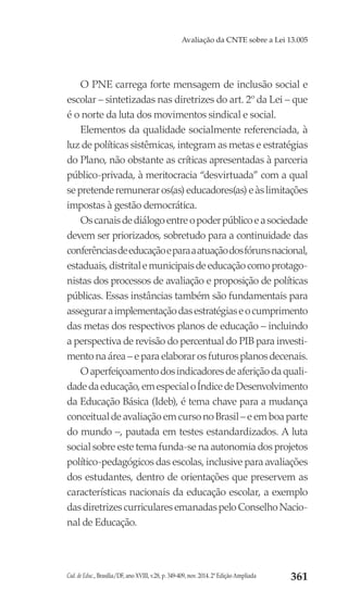 Cad. de Educ., Brasília/DF, ano XVIII, v.28, p. 349-409, nov. 2014. 2ª Edição Ampliada 361
Avaliação da CNTE sobre a Lei 13.005
O PNE carrega forte mensagem de inclusão social e
escolar – sintetizadas nas diretrizes do art. 2º da Lei – que
é o norte da luta dos movimentos sindical e social.
Elementos da qualidade socialmente referenciada, à
luz de políticas sistêmicas, integram as metas e estratégias
do Plano, não obstante as críticas apresentadas à parceria
público-privada, à meritocracia “desvirtuada” com a qual
sepretenderemuneraros(as)educadores(as)eàslimitações
impostas à gestão democrática.
Oscanaisdediálogoentreopoderpúblicoeasociedade
devem ser priorizados, sobretudo para a continuidade das
conferênciasdeeducaçãoeparaaatuaçãodosfórunsnacional,
estaduais,distritalemunicipaisdeeducaçãocomoprotago-
nistas dos processos de avaliação e proposição de políticas
públicas. Essas instâncias também são fundamentais para
asseguraraimplementaçãodasestratégiaseocumprimento
das metas dos respectivos planos de educação – incluindo
a perspectiva de revisão do percentual do PIB para investi-
mento na área – e para elaborar os futuros planos decenais.
Oaperfeiçoamentodosindicadoresdeaferiçãodaquali-
dadedaeducação,emespecialoÍndicedeDesenvolvimento
da Educação Básica (Ideb), é tema chave para a mudança
conceitualdeavaliaçãoemcursonoBrasil–eemboaparte
do mundo –, pautada em testes estandardizados. A luta
social sobre este tema funda-se na autonomia dos projetos
político-pedagógicos das escolas, inclusive para avaliações
dos estudantes, dentro de orientações que preservem as
características nacionais da educação escolar, a exemplo
dasdiretrizescurricularesemanadaspeloConselhoNacio-
nal de Educação.
 