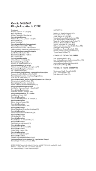 Gestão 2014/2017
Direção Executiva da CNTE
CNTE: SDS Ed. Venâncio III, Salas 101/106, Asa Sul, CEP: 70393-900, Brasília-DF, Brasil.
Telefone: + 55 (61) 3225-1003 Fax: + 55 (61) 3225-2685
Site: www.cnte.org.br » E-mail: cnte@cnte.org.br
Presidente
Roberto Franklin de Leão (SP)
Vice-Presidente
Milton Canuto de Almeida (AL)
Secretário de Finanças
Antonio de Lisboa Amancio Vale (DF)
Secretária Geral
Marta Vanelli (SC)
Secretária de Relações Internacionais
Fátima Aparecida da Silva (MS)
Secretário de Assuntos Educacionais
Heleno Manoel Gomes de Araújo Filho (PE)
Secretário de Imprensa e Divulgação
Joel de Almeida Santos (SE)
Secretário de Política Sindical
Rui Oliveira (BA)
Secretário de Formação
Gilmar Soares Ferreira (MT)
Secretária de Organização
Marilda de Abreu Araújo (MG)
Secretário de Políticas Sociais
Antonio Marcos Rodrigues Gonçalves (PR)
Secretária de Relações de Gênero
Isis Tavares Neves (AM)
Secretário de Aposentados e Assuntos Previdenciários
Joaquim Juscelino Linhares Cunha (CE)
Secretário de Assuntos Jurídicos e Legislativos
Francisco de Assis Silva (RN)
Secretária de Saúde dos(as) Trabalhadores(as) em Educação
Maria Antonieta da Trindade (PE)
Secretária de Assuntos Municipais
Selene Barboza Michielin Rodrigues (RS)
Secretário de Direitos Humanos
José Carlos Bueno do Prado - Zezinho (SP)
Secretário de Funcionários
Edmilson Ramos Camargos (DF)
Secretária de Combate ao Racismo
Iêda Leal de Souza (GO)
Secretária Executiva
Claudir Mata Magalhães de Sales (RO)
Secretário Executivo
Marco Antonio Soares (SP)
Secretário Executivo
Cleiton Gomes da Silva (SP)
Secretária Executiva
Maria Madalena Alexandre Alcântara (ES)
Secretária Executiva
Paulina Pereira Silva de Almeida (PI)
Secretário Executivo
Alvisio Jacó Ely (SC)
Secretária Executiva
Rosana Souza do Nascimento (AC)
Secretária Executiva
Candida Beatriz Rossetto (RS)
Secretário Executivo
José Valdivino de Moraes (PR)
Secretária Executiva
Lirani Maria Franco (PR)
Secretária Executiva
Berenice D’Arc Jacinto (DF)
Secretário Executivo
Antonio Júlio Gomes Pinheiro (MA)
Coordenador do Departamento de Especialistas (Despe)
Mário Sérgio Ferreira de Souza (PR)
SUPLENTES
Beatriz da Silva Cerqueira (MG)
Carlos Lima Furtado (TO)
Elson Simões de Paiva (RJ)
Francisca Pereira da Rocha Seixas (SP)
João Alexandrino de Oliveira (PE)
Maria da Penha Araújo (João Pessoa/PB)
Marilene dos Santos Betros (BA)
Miguel Salustiano de Lima (RN)
Nelson Luis Gimenes Galvão (São Paulo/SP)
Rosilene Correa Lima (DF)
Ruth Oliveira Tavares Brochado (DF)
Suzane Barros Acosta (Rio Grande/RS)
Veroni Salete Del’Re (PR)
CONSELHO FISCAL - TITULARES
José Teixeira da Silva (RN)
Ana Cristina Fonseca Guilherme da Silva (CE)
Flávio Bezerra da Silva (RR)
Antonia Benedita Pereira Costa (MA)
Gilberto Cruz Araujo (PB)
CONSELHO FISCAL - SUPLENTES
Rosimar do Prado Carvalho (MG)
João Correia da Silva (PI)
João Marcos de Lima (SP)
 