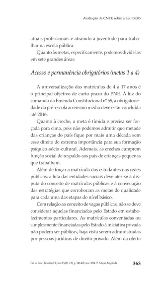 Cad. de Educ., Brasília/DF, ano XVIII, v.28, p. 349-409, nov. 2014. 2ª Edição Ampliada 363
Avaliação da CNTE sobre a Lei 13.005
atuais profissionais e atraindo a juventude para traba-
lhar na escola pública.
Quanto às metas, especificamente, podemos dividi-las
em sete grandes áreas:
Acesso e permanência obrigatórios (metas 1 a 4)
A universalização das matrículas de 4 a 17 anos é
o principal objetivo de curto prazo do PNE. À luz do
comando da Emenda Constitucional nº 59, a obrigatorie-
dade da pré-escola ao ensino médio deve estar concluída
até 2016.
Quanto à creche, a meta é tímida e precisa ser for-
çada para cima, pois não podemos admitir que metade
das crianças do país fique por mais uma década sem
esse direito de extrema importância para sua formação
psíquico-sócio-cultural. Ademais, as creches cumprem
função social de respaldo aos pais de crianças pequenas
que trabalham.
Além de forçar a matrícula dos estudantes nas redes
públicas, a luta das entidades sociais deve ater-se à dis-
puta do conceito de matrículas públicas e à consecução
das estratégias que corroboram as metas de qualidade
para cada uma das etapas do nível básico.
Com relação ao conceito de vagas públicas, não se deve
considerar aquelas financiadas pelo Estado em estabe-
lecimentos particulares. As matrículas conveniadas ou
simplesmente financiadas pelo Estado à iniciativa privada
não podem ser públicas, haja vista serem administradas
por pessoas jurídicas de direito privado. Além da oferta
 