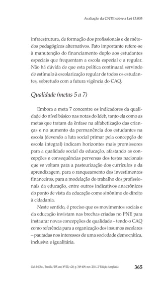 Cad. de Educ., Brasília/DF, ano XVIII, v.28, p. 349-409, nov. 2014. 2ª Edição Ampliada 365
Avaliação da CNTE sobre a Lei 13.005
infraestrutura, de formação dos profissionais e de méto-
dos pedagógicos alternativos. Fato importante refere-se
à manutenção do financiamento duplo aos estudantes
especiais que frequentam a escola especial e a regular.
Não há dúvida de que esta política continuará servindo
de estímulo à escolarização regular de todos os estudan-
tes, sobretudo com a futura vigência do CAQ.
Qualidade (metas 5 a 7)
Embora a meta 7 concentre os indicadores da quali-
dade do nível básico nas notas do Ideb, tanto ela como as
metas que tratam da ênfase na alfabetização das crian-
ças e no aumento da permanência dos estudantes na
escola (devendo a luta social primar pela concepção de
escola integral) indicam horizontes mais promissores
para a qualidade social da educação, afastando as con-
cepções e consequências perversas dos testes nacionais
que se voltam para a pasteurização dos currículos e da
aprendizagem, para o ranqueamento dos investimentos
financeiros, para a modelação do trabalho dos profissio-
nais da educação, entre outros indicativos anacrônicos
do ponto de vista da educação como sinônimo do direito
à cidadania.
Neste sentido, é preciso que os movimentos sociais e
da educação invistam nas brechas criadas no PNE para
instaurar novas concepções de qualidade – tendo o CAQ
como referência para a organização dos insumos escolares
– pautadas nos interesses de uma sociedade democrática,
inclusiva e igualitária.
 