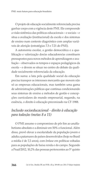 Cad. de Educ., Brasília/DF, ano XVIII, v.28, p. 349-409, nov. 2014. 2ª Edição Ampliada366
PNE: mais futuro para educação brasileira
O projeto de educação socialmente referenciada precisa
ganhar corpo com a vigência deste PNE. Ele compreende
a visão sistêmica das políticas educacionais – e sociais – e
situa a avaliação (institucional) da escola e dos sistemas
de ensino num contexto diagnóstico com amplas variá-
veis de aferição (estratégias 7.3 e 7.21 do PNE).
A autonomia escolar, a gestão democrática e a qua-
lificação e valorização dos/as educadores/as constituem
pressupostos para novos métodos de aprendizagem e ava-
liação – observados os tempos e espaços pedagógicos da
escola – e devem se situar no centro do debate da quali-
dade socialmente referenciada da educação.
Em suma: a luta pela qualidade social da educação
precisa transpor os interesses mercantis que movem não
só as empresas educacionais, mas também uma gama
de administrações públicas que continua condicionando
seus sistemas de ensino a métodos de gestão e concep-
ções curriculares do mundo empresarial, negando, na
essência, o direito à educação preconizado na CF-1988.
Inclusão socioeducacional - direito à educação
para todos/as (metas 8 a 11)
O PNE assume o compromisso de pôr fim ao analfa-
betismo absoluto e a diminuir em 50% o funcional. Além
disso, prevê elevar a escolaridade da população jovem e
adulta a patamares de países desenvolvidos (hoje no Brasil
a média é de 7,2 anos), com ênfase em políticas voltadas
para as populações de baixa renda e do campo. Segundo
a Pnad/2012, 10,2% das pessoas pertencentes ao 5º quinto
 