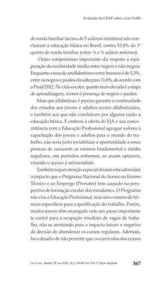 Cad. de Educ., Brasília/DF, ano XVIII, v.28, p. 349-409, nov. 2014. 2ª Edição Ampliada 367
Avaliação da CNTE sobre a Lei 13.005
de renda familiar (acima de 2 salários mínimos) não con-
cluíram a educação básica no Brasil, contra 53,8% do 1º
quinto de renda familiar (entre ¼ e ½ salário mínimo).
Outro compromisso importante diz respeito a equi-
paração da escolaridade média entre negros e não negros.
Enquantoataxadeanalfabetismoentrebrancoséde5,3%,
entreosnegrosepardoselasaltapara11,8%,deacordocom
aPnad/2012.Nocicloescolar,quantomaiselevadaéaetapa
de aprendizagem, menor é presença de negros e pardos.
Mais que alfabetizar, é preciso garantir a continuidade
dos estudos aos jovens e adultos recém-alfabetizados,
e também aos que não concluíram por alguma razão a
educação básica. E embora a oferta de EJA e sua conco-
mitância com a Educação Profissional agregue valores à
capacitação dos jovens e adultos para o mundo do tra-
balho, não seria justo inviabilizar a oportunidade a essas
pessoas de cursarem os ensinos fundamental e médio
regulares, em períodos noturnos, se assim optarem,
visando o acesso à universidade.
Tambémrequeratençãoespecialdos(as)educadores(as)
o impacto que o Programa Nacional de Acesso ao Ensino
Técnico e ao Emprego (Pronatec) tem causado na pers-
pectiva de formação escolar dos estudantes. O Programa
não visa a Educação Profissional, mas sim o ensino de téc-
nicas específicas para a qualificação do trabalho. Porém,
muitos jovens têm enxergado nele um passo importante
(e curto) para a ocupação imediata de vagas de traba-
lho, não se atentando para o impacto futuro e negativo
da decisão de abandonar os cursos regulares. Ademais,
há o desafio de não permitir que os currículos dos cursos
 