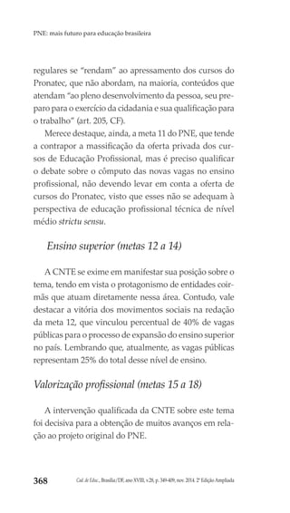 Cad. de Educ., Brasília/DF, ano XVIII, v.28, p. 349-409, nov. 2014. 2ª Edição Ampliada368
PNE: mais futuro para educação brasileira
regulares se “rendam” ao apressamento dos cursos do
Pronatec, que não abordam, na maioria, conteúdos que
atendam “ao pleno desenvolvimento da pessoa, seu pre-
paro para o exercício da cidadania e sua qualificação para
o trabalho” (art. 205, CF).
Merece destaque, ainda, a meta 11 do PNE, que tende
a contrapor a massificação da oferta privada dos cur-
sos de Educação Profissional, mas é preciso qualificar
o debate sobre o cômputo das novas vagas no ensino
profissional, não devendo levar em conta a oferta de
cursos do Pronatec, visto que esses não se adequam à
perspectiva de educação profissional técnica de nível
médio strictu sensu.
Ensino superior (metas 12 a 14)
A CNTE se exime em manifestar sua posição sobre o
tema, tendo em vista o protagonismo de entidades coir-
mãs que atuam diretamente nessa área. Contudo, vale
destacar a vitória dos movimentos sociais na redação
da meta 12, que vinculou percentual de 40% de vagas
públicas para o processo de expansão do ensino superior
no país. Lembrando que, atualmente, as vagas públicas
representam 25% do total desse nível de ensino.
Valorização profissional (metas 15 a 18)
A intervenção qualificada da CNTE sobre este tema
foi decisiva para a obtenção de muitos avanços em rela-
ção ao projeto original do PNE.
 