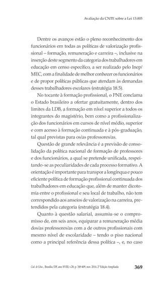 Cad. de Educ., Brasília/DF, ano XVIII, v.28, p. 349-409, nov. 2014. 2ª Edição Ampliada 369
Avaliação da CNTE sobre a Lei 13.005
Dentre os avanços estão o pleno reconhecimento dos
funcionários em todas as políticas de valorização profis-
sional – formação, remuneração e carreira –, inclusive na
inserçãodestesegmentodacategoriadostrabalhadoresem
educação em censo específico, a ser realizado pelo Inep/
MEC,comafinalidadedemelhorconhecerosfuncionários
e de propor políticas públicas que atendam às demandas
desses trabalhadores escolares (estratégia 18.5).
No tocante à formação profissional, o PNE conclama
o Estado brasileiro a ofertar gratuitamente, dentro dos
limites da LDB, a formação em nível superior a todos os
integrantes do magistério, bem como a profissionaliza-
ção dos funcionários em cursos de nível médio, superior
e com acesso à formação continuada e à pós-graduação,
tal qual previstas para os/as professores/as.
Questão de grande relevância é a previsão de conso-
lidação da política nacional de formação de professores
e dos funcionários, a qual se pretende unificada, respei-
tando-se as peculiaridades de cada processo formativo. A
orientação é importante para transpor a longínqua e pouco
eficiente política de formação profissional continuada dos
trabalhadores em educação que, além de manter dicoto-
mia entre o profissional e seu local de trabalho, não tem
correspondido aos anseios de valorização na carreira, pre-
tendidos pela categoria (estratégia 18.4).
Quanto à questão salarial, assumiu-se o compro-
misso de, em seis anos, equiparar a remuneração média
dos/as professores/as com a de outros profissionais com
mesmo nível de escolaridade – tendo o piso nacional
como a principal referência dessa política –, e, no caso
 