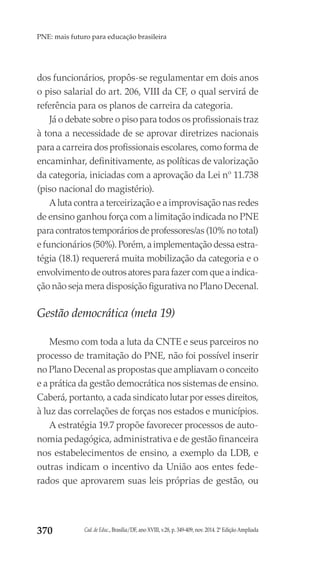 Cad. de Educ., Brasília/DF, ano XVIII, v.28, p. 349-409, nov. 2014. 2ª Edição Ampliada370
PNE: mais futuro para educação brasileira
dos funcionários, propôs-se regulamentar em dois anos
o piso salarial do art. 206, VIII da CF, o qual servirá de
referência para os planos de carreira da categoria.
Já o debate sobre o piso para todos os profissionais traz
à tona a necessidade de se aprovar diretrizes nacionais
para a carreira dos profissionais escolares, como forma de
encaminhar, definitivamente, as políticas de valorização
da categoria, iniciadas com a aprovação da Lei nº 11.738
(piso nacional do magistério).
A luta contra a terceirização e a improvisação nas redes
de ensino ganhou força com a limitação indicada no PNE
para contratos temporários de professores/as (10% no total)
e funcionários (50%). Porém, a implementação dessa estra-
tégia (18.1) requererá muita mobilização da categoria e o
envolvimento de outros atores para fazer com que a indica-
ção não seja mera disposição figurativa no Plano Decenal.
Gestão democrática (meta 19)
Mesmo com toda a luta da CNTE e seus parceiros no
processo de tramitação do PNE, não foi possível inserir
no Plano Decenal as propostas que ampliavam o conceito
e a prática da gestão democrática nos sistemas de ensino.
Caberá, portanto, a cada sindicato lutar por esses direitos,
à luz das correlações de forças nos estados e municípios.
A estratégia 19.7 propõe favorecer processos de auto-
nomia pedagógica, administrativa e de gestão financeira
nos estabelecimentos de ensino, a exemplo da LDB, e
outras indicam o incentivo da União aos entes fede-
rados que aprovarem suas leis próprias de gestão, ou
 