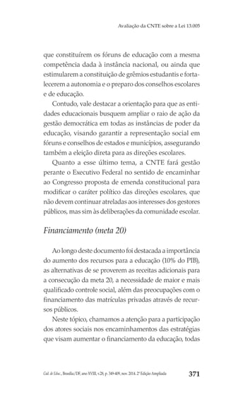 Cad. de Educ., Brasília/DF, ano XVIII, v.28, p. 349-409, nov. 2014. 2ª Edição Ampliada 371
Avaliação da CNTE sobre a Lei 13.005
que constituírem os fóruns de educação com a mesma
competência dada à instância nacional, ou ainda que
estimularem a constituição de grêmios estudantis e forta-
lecerem a autonomia e o preparo dos conselhos escolares
e de educação.
Contudo, vale destacar a orientação para que as enti-
dades educacionais busquem ampliar o raio de ação da
gestão democrática em todas as instâncias de poder da
educação, visando garantir a representação social em
fóruns e conselhos de estados e municípios, assegurando
também a eleição direta para as direções escolares.
Quanto a esse último tema, a CNTE fará gestão
perante o Executivo Federal no sentido de encaminhar
ao Congresso proposta de emenda constitucional para
modificar o caráter político das direções escolares, que
não devem continuar atreladas aos interesses dos gestores
públicos, mas sim às deliberações da comunidade escolar.
Financiamento (meta 20)
Ao longo deste documento foi destacada a importância
do aumento dos recursos para a educação (10% do PIB),
as alternativas de se proverem as receitas adicionais para
a consecução da meta 20, a necessidade de maior e mais
qualificado controle social, além das preocupações com o
financiamento das matrículas privadas através de recur-
sos públicos.
Neste tópico, chamamos a atenção para a participação
dos atores sociais nos encaminhamentos das estratégias
que visam aumentar o financiamento da educação, todas
 