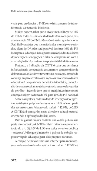 Cad. de Educ., Brasília/DF, ano XVIII, v.28, p. 349-409, nov. 2014. 2ª Edição Ampliada372
PNE: mais futuro para educação brasileira
vitais para credenciar o PNE como instrumento de trans-
formação da educação brasileira.
Muitos podem achar que o investimento linear de 10%
do PIB de todas as unidades federadas fará com que o país
atinja a meta 20 do PNE. Mas não é assim que funciona.
Será fácil constatar que na maioria dos municípios e esta-
dos, além do DF, não será possível destinar 10% do PIB
local para a educação, não apenas em razão das históricas
desonerações, sonegações e falta de compromisso com a
arrecadaçãofiscal,mastambémporinviabilidadefinanceira.
Portanto, a indicação da CNTE é para que os planos
infranacionais de educação assumam o compromisso de
dobrarem os atuais investimentos na educação, através da
cobrançaamplaeirrestritadosimpostos,daexclusãodaárea
educacional de quaisquer benefícios tributários, da inclu-
são de novas receitas à rubrica – especialmente de royalties
do petróleo – fazendo com que os atuais investimentos na
educação saltem da faixa de 5% para 10% do PIB nacional.
Sobreosroyalties,cadaunidadedafederaçãodeveapro-
var legislações próprias destinando a totalidade ou parte
dos recursos como foi aprovado na Lei nº 12.858, de 2013.
A CNTE fará campanha nesta direção e editará material
orientando a aprovação das leis locais.
Para se garantir maior controle das verbas públicas na
pasta da educação, a CNTE também orienta a regulamen-
tação do art. 69, § 5º da LDB em todos os entes públicos
– exceto a União que já mantém a prática de o órgão res-
ponsável pela educação gerir seus próprios recursos.
A criação de mecanismos na internet para monitora-
mento das verbas da educação – à luz da Lei nº 12.527 – e
 