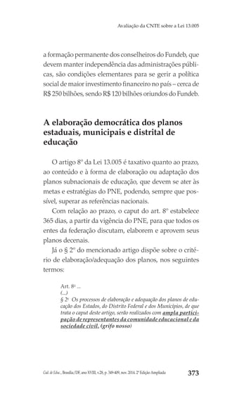 Cad. de Educ., Brasília/DF, ano XVIII, v.28, p. 349-409, nov. 2014. 2ª Edição Ampliada 373
Avaliação da CNTE sobre a Lei 13.005
a formação permanente dos conselheiros do Fundeb, que
devem manter independência das administrações públi-
cas, são condições elementares para se gerir a política
social de maior investimento financeiro no país – cerca de
R$ 250 bilhões, sendo R$ 120 bilhões oriundos do Fundeb.
A elaboração democrática dos planos
estaduais, municipais e distrital de
educação
O artigo 8º da Lei 13.005 é taxativo quanto ao prazo,
ao conteúdo e à forma de elaboração ou adaptação dos
planos subnacionais de educação, que devem se ater às
metas e estratégias do PNE, podendo, sempre que pos-
sível, superar as referências nacionais.
Com relação ao prazo, o caput do art. 8º estabelece
365 dias, a partir da vigência do PNE, para que todos os
entes da federação discutam, elaborem e aprovem seus
planos decenais.
Já o § 2º do mencionado artigo dispõe sobre o crité-
rio de elaboração/adequação dos planos, nos seguintes
termos:
Art. 8o
 ...
(...)
§ 2o
  Os processos de elaboração e adequação dos planos de edu-
cação dos Estados, do Distrito Federal e dos Municípios, de que
trata o caput deste artigo, serão realizados com ampla partici-
pação de representantes da comunidade educacional e da
sociedade civil. (grifo nosso)
 