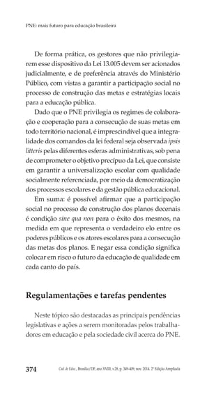 Cad. de Educ., Brasília/DF, ano XVIII, v.28, p. 349-409, nov. 2014. 2ª Edição Ampliada374
PNE: mais futuro para educação brasileira
De forma prática, os gestores que não privilegia-
rem esse dispositivo da Lei 13.005 devem ser acionados
judicialmente, e de preferência através do Ministério
Público, com vistas a garantir a participação social no
processo de construção das metas e estratégias locais
para a educação pública.
Dado que o PNE privilegia os regimes de colabora-
ção e cooperação para a consecução de suas metas em
todo território nacional, é imprescindível que a integra-
lidade dos comandos da lei federal seja observada ipsis
litteris pelas diferentes esferas administrativas, sob pena
de comprometer o objetivo precípuo da Lei, que consiste
em garantir a universalização escolar com qualidade
socialmente referenciada, por meio da democratização
dos processos escolares e da gestão pública educacional.
Em suma: é possível afirmar que a participação
social no processo de construção dos planos decenais
é condição sine qua non para o êxito dos mesmos, na
medida em que representa o verdadeiro elo entre os
poderes públicos e os atores escolares para a consecução
das metas dos planos. E negar essa condição significa
colocar em risco o futuro da educação de qualidade em
cada canto do país.
Regulamentações e tarefas pendentes
Neste tópico são destacadas as principais pendências
legislativas e ações a serem monitoradas pelos trabalha-
dores em educação e pela sociedade civil acerca do PNE.
 