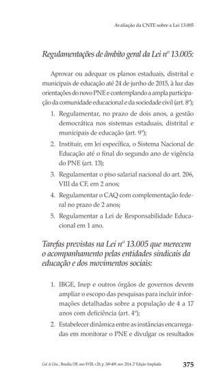 Cad. de Educ., Brasília/DF, ano XVIII, v.28, p. 349-409, nov. 2014. 2ª Edição Ampliada 375
Avaliação da CNTE sobre a Lei 13.005
Regulamentações de âmbito geral da Lei nº 13.005:
Aprovar ou adequar os planos estaduais, distrital e
municipais de educação até 24 de junho de 2015, à luz das
orientaçõesdonovoPNEecontemplandoaamplaparticipa-
çãodacomunidadeeducacionaledasociedadecivil(art.8º);
1.	 Regulamentar, no prazo de dois anos, a gestão
democrática nos sistemas estaduais, distrital e
municipais de educação (art. 9º);
2.	 Instituir, em lei específica, o Sistema Nacional de
Educação até o final do segundo ano de vigência
do PNE (art. 13);
3.	 Regulamentar o piso salarial nacional do art. 206,
VIII da CF, em 2 anos;
4.	 Regulamentar o CAQ com complementação fede-
ral no prazo de 2 anos;
5.	 Regulamentar a Lei de Responsabilidade Educa-
cional em 1 ano.
Tarefas previstas na Lei nº 13.005 que merecem
o acompanhamento pelas entidades sindicais da
educação e dos movimentos sociais:
1.	 IBGE, Inep e outros órgãos de governos devem
ampliar o escopo das pesquisas para incluir infor-
mações detalhadas sobre a população de 4 a 17
anos com deficiência (art. 4º);
2.	 Estabelecer dinâmica entre as instâncias encarrega-
das em monitorar o PNE e divulgar os resultados
 