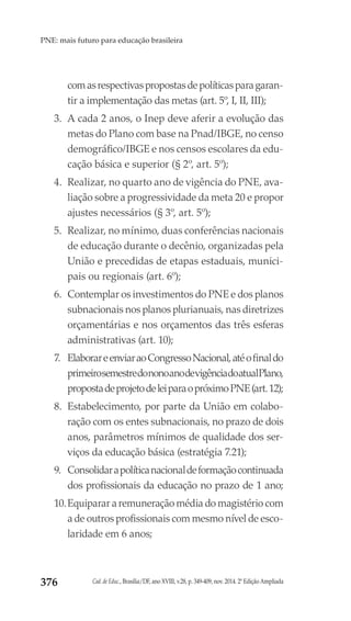 Cad. de Educ., Brasília/DF, ano XVIII, v.28, p. 349-409, nov. 2014. 2ª Edição Ampliada376
PNE: mais futuro para educação brasileira
comasrespectivaspropostasdepolíticasparagaran-
tir a implementação das metas (art. 5º, I, II, III);
3.	 A cada 2 anos, o Inep deve aferir a evolução das
metas do Plano com base na Pnad/IBGE, no censo
demográfico/IBGE e nos censos escolares da edu-
cação básica e superior (§ 2º, art. 5º);
4.	 Realizar, no quarto ano de vigência do PNE, ava-
liação sobre a progressividade da meta 20 e propor
ajustes necessários (§ 3º, art. 5º);
5.	 Realizar, no mínimo, duas conferências nacionais
de educação durante o decênio, organizadas pela
União e precedidas de etapas estaduais, munici-
pais ou regionais (art. 6º);
6.	 Contemplar os investimentos do PNE e dos planos
subnacionais nos planos plurianuais, nas diretrizes
orçamentárias e nos orçamentos das três esferas
administrativas (art. 10);
7.	 ElaborareenviaraoCongressoNacional,atéofinaldo
primeirosemestredononoanodevigênciadoatualPlano,
propostadeprojetodeleiparaopróximoPNE(art.12);
8.	 Estabelecimento, por parte da União em colabo-
ração com os entes subnacionais, no prazo de dois
anos, parâmetros mínimos de qualidade dos ser-
viços da educação básica (estratégia 7.21);
9.	 Consolidarapolíticanacionaldeformaçãocontinuada
dos profissionais da educação no prazo de 1 ano;
10.	Equiparar a remuneração média do magistério com
a de outros profissionais com mesmo nível de esco-
laridade em 6 anos;
 