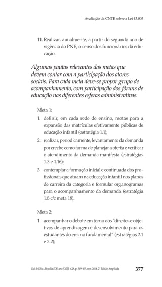 Cad. de Educ., Brasília/DF, ano XVIII, v.28, p. 349-409, nov. 2014. 2ª Edição Ampliada 377
Avaliação da CNTE sobre a Lei 13.005
11.	Realizar, anualmente, a partir do segundo ano de
vigência do PNE, o censo dos funcionários da edu-
cação.
Algumas pautas relevantes das metas que
devem contar com a participação dos atores
sociais. Para cada meta deve-se propor grupo de
acompanhamento, com participação dos fóruns de
educação nas diferentes esferas administrativas.
Meta 1:
1.	 definir, em cada rede de ensino, metas para a
expansão das matrículas efetivamente públicas de
educação infantil (estratégia 1.1);
2.	 realizar, periodicamente, levantamento da demanda
porcrechecomoformadeplanejaraofertaeverificar
o atendimento da demanda manifesta (estratégias
1.3 e 1.16);
3.	 contemplar a formação inicial e continuada dos pro-
fissionais que atuam na educação infantil nos planos
de carreira da categoria e formular organogramas
para o acompanhamento da demanda (estratégia
1.8 c/c meta 18).
Meta 2:
1.	 acompanhar o debate em torno dos “direitos e obje-
tivos de aprendizagem e desenvolvimento para os
estudantes do ensino fundamental” (estratégias 2.1
e 2.2);
 