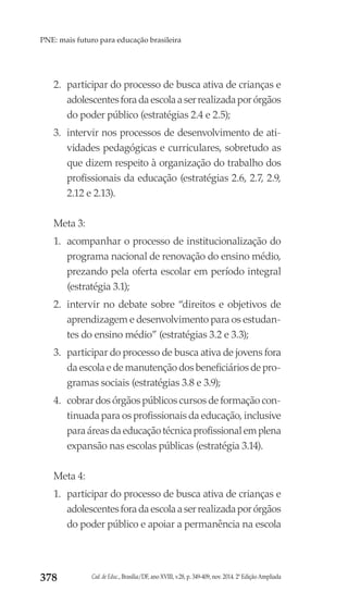 Cad. de Educ., Brasília/DF, ano XVIII, v.28, p. 349-409, nov. 2014. 2ª Edição Ampliada378
PNE: mais futuro para educação brasileira
2.	 participar do processo de busca ativa de crianças e
adolescentes fora da escola a ser realizada por órgãos
do poder público (estratégias 2.4 e 2.5);
3.	 intervir nos processos de desenvolvimento de ati-
vidades pedagógicas e curriculares, sobretudo as
que dizem respeito à organização do trabalho dos
profissionais da educação (estratégias 2.6, 2.7, 2.9,
2.12 e 2.13).
Meta 3:
1.	 acompanhar o processo de institucionalização do
programa nacional de renovação do ensino médio,
prezando pela oferta escolar em período integral
(estratégia 3.1);
2.	 intervir no debate sobre “direitos e objetivos de
aprendizagem e desenvolvimento para os estudan-
tes do ensino médio” (estratégias 3.2 e 3.3);
3.	 participar do processo de busca ativa de jovens fora
da escola e de manutenção dos beneficiários de pro-
gramas sociais (estratégias 3.8 e 3.9);
4.	 cobrar dos órgãos públicos cursos de formação con-
tinuada para os profissionais da educação, inclusive
para áreas da educação técnica profissional em plena
expansão nas escolas públicas (estratégia 3.14).
Meta 4:
1.	 participar do processo de busca ativa de crianças e
adolescentes fora da escola a ser realizada por órgãos
do poder público e apoiar a permanência na escola
 