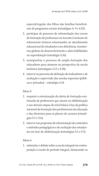 Cad. de Educ., Brasília/DF, ano XVIII, v.28, p. 349-409, nov. 2014. 2ª Edição Ampliada 379
Avaliação da CNTE sobre a Lei 13.005
especial/regular dos filhos das famílias beneficiá-
rias de programas sociais (estratégias 4. 9 e 4.15);
2.	 participar do processo de reformulação dos cursos
de formação de professores no tocante à inclusão de
referenciais teóricos relacionados ao atendimento
educacional de estudantes com deficiência, transtor-
nos globais do desenvolvimento e altas habilidades
ou superdotação (estratégia 4.16);
3.	 acompanhar o processo de ampla formação dos
educadores para atuarem na perspectiva da escola
inclusiva (estratégias 4.13 e 4.18);
4.	 intervir no processo de definição de indicadores e de
avaliação e supervisão das escolas especiais (públi-
cas e privadas) – estratégia 4.14.
Meta 5:
1.	 requerer a estruturação da oferta de formação con-
tinuada de professores que atuam na alfabetização
e nas demais etapas do nível básico à luz da política
nacional de formação dos profissionais da educação
e das diretrizes para os planos de carreira (estraté-
gias 5.1 e 5.6);
2.	 intervir nas propostas de reformulação de conteúdos
e métodos pedagógicos e de avaliação dos estudan-
tes em fase de alfabetização (estratégias 5.1 a 5.5).
Meta 6:
1.	 estimularodebatesobreaescolaintegralemcontra-
posição à escola de período integral, destacando os
 
