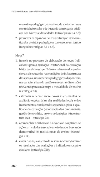 Cad. de Educ., Brasília/DF, ano XVIII, v.28, p. 349-409, nov. 2014. 2ª Edição Ampliada380
PNE: mais futuro para educação brasileira
contextos pedagógico, educativo, de vivência com a
comunidadeescolaredeinteraçãocomespaçospúbli-
cos dos bairros e das cidades (estratégias 6.1 a 6.5);
2.	 promover campanhas de reestruturação democrá-
tica dos projetos pedagógicos das escolas em tempo
integral (estratégias 6.4 e 6.9).
Meta 7:
1.	 intervir no processo de elaboração de novos indi-
cadores para a avaliação institucional da educação
básicacombasenoperfildosestudantesedosprofis-
sionais da educação, nas condições de infraestrutura
das escolas, nos recursos pedagógicos disponíveis,
nas características da gestão e em outras dimensões
relevantes para cada etapa e modalidade de ensino
(estratégia 7.3);
2.	 estimular o debate sobre novos instrumentos de
avaliação escolar, à luz das realidades locais e dos
instrumentos considerados essenciais para a qua-
lidade da educação (valorização dos profissionais,
gestão democrática, projeto pedagógico, infraestru-
tura etc.) – estratégia 7.4;
3.	 acompanharaelaboraçãoeaexecuçãodosplanosde
ações, articuladas em cada ente federado, buscando
democratizá-los nos sistemas de ensino (estraté-
gia 7.5);
4.	 evitar o ranqueamento das escolas e contextualizar
os resultados das avaliações a indicadores sociais e
escolares (estratégia 7.10);
 