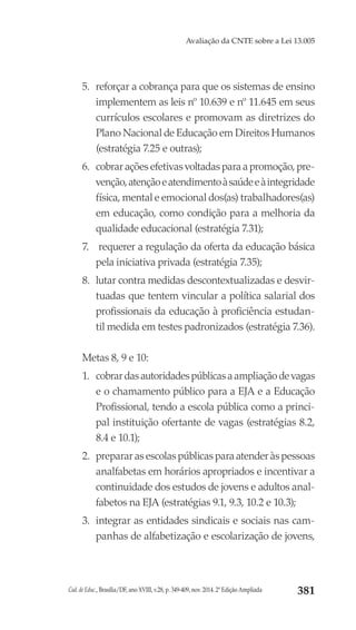 Cad. de Educ., Brasília/DF, ano XVIII, v.28, p. 349-409, nov. 2014. 2ª Edição Ampliada 381
Avaliação da CNTE sobre a Lei 13.005
5.	 reforçar a cobrança para que os sistemas de ensino
implementem as leis nº 10.639 e nº 11.645 em seus
currículos escolares e promovam as diretrizes do
Plano Nacional de Educação em Direitos Humanos
(estratégia 7.25 e outras);
6.	 cobrar ações efetivas voltadas para a promoção, pre-
venção,atençãoeatendimentoàsaúdeeàintegridade
física, mental e emocional dos(as) trabalhadores(as)
em educação, como condição para a melhoria da
qualidade educacional (estratégia 7.31);
7.	 requerer a regulação da oferta da educação básica
pela iniciativa privada (estratégia 7.35);
8.	 lutar contra medidas descontextualizadas e desvir-
tuadas que tentem vincular a política salarial dos
profissionais da educação à proficiência estudan-
til medida em testes padronizados (estratégia 7.36).
Metas 8, 9 e 10:
1.	 cobrardasautoridadespúblicasaampliaçãodevagas
e o chamamento público para a EJA e a Educação
Profissional, tendo a escola pública como a princi-
pal instituição ofertante de vagas (estratégias 8.2,
8.4 e 10.1);
2.	 preparar as escolas públicas para atender às pessoas
analfabetas em horários apropriados e incentivar a
continuidade dos estudos de jovens e adultos anal-
fabetos na EJA (estratégias 9.1, 9.3, 10.2 e 10.3);
3.	 integrar as entidades sindicais e sociais nas cam-
panhas de alfabetização e escolarização de jovens,
 