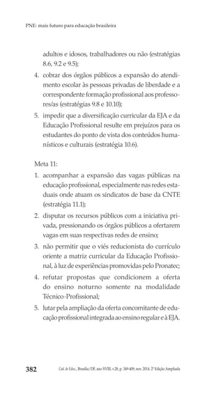Cad. de Educ., Brasília/DF, ano XVIII, v.28, p. 349-409, nov. 2014. 2ª Edição Ampliada382
PNE: mais futuro para educação brasileira
adultos e idosos, trabalhadores ou não (estratégias
8.6, 9.2 e 9.5);
4.	 cobrar dos órgãos públicos a expansão do atendi-
mento escolar às pessoas privadas de liberdade e a
correspondente formação profissional aos professo-
res/as (estratégias 9.8 e 10.10);
5.	 impedir que a diversificação curricular da EJA e da
Educação Profissional resulte em prejuízos para os
estudantes do ponto de vista dos conteúdos huma-
nísticos e culturais (estratégia 10.6).
Meta 11:
1.	 acompanhar a expansão das vagas públicas na
educação profissional, especialmente nas redes esta-
duais onde atuam os sindicatos de base da CNTE
(estratégia 11.1);
2.	 disputar os recursos públicos com a iniciativa pri-
vada, pressionando os órgãos públicos a ofertarem
vagas em suas respectivas redes de ensino;
3.	 não permitir que o viés reducionista do currículo
oriente a matriz curricular da Educação Profissio-
nal, à luz de experiências promovidas pelo Pronatec;
4.	 refutar propostas que condicionem a oferta
do ensino noturno somente na modalidade
Técnico-Profissional;
5.	 lutar pela ampliação da oferta concomitante de edu-
caçãoprofissionalintegradaaoensinoregulareàEJA.
 