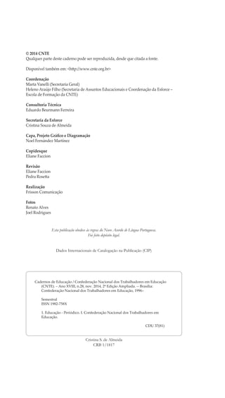 © 2014 CNTE
Qualquer parte deste caderno pode ser reproduzida, desde que citada a fonte.
Disponível também em: <http://www.cnte.org.br>
Coordenação
Marta Vanelli (Secretaria Geral)
Heleno Araújo Filho (Secretaria de Assuntos Educacionais e Coordenação da Esforce –
Escola de Formação da CNTE)
Consultoria Técnica
Eduardo Beurmann Ferreira
Secretaria da Esforce
Cristina Souza de Almeida
Capa, Projeto Gráfico e Diagramação
Noel Fernández Martínez
Copidesque
Eliane Faccion
Revisão
Eliane Faccion
Pedra Rosetta
Realização
Frisson Comunicação
Fotos
Renato Alves
Joel Rodrigues
Esta publicação obedece às regras do Novo Acordo de Língua Portuguesa.
Foi feito depósito legal.
Dados Internacionais de Catalogação na Publicação (CIP)
Cristina S. de Almeida
CRB 1/1817
Cadernos de Educação / Confederação Nacional dos Trabalhadores em Educação
(CNTE). – Ano XVIII, n.28, nov. 2014, 2ª Edição Ampliada. -- Brasília:
Confederação Nacional dos Trabalhadores em Educação, 1996–
	Semestral
	 ISSN 1982-758X
	 1. Educação - Periódico. I. Confederação Nacional dos Trabalhadores em
Educação.
CDU 37(81)
 