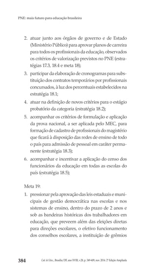 Cad. de Educ., Brasília/DF, ano XVIII, v.28, p. 349-409, nov. 2014. 2ª Edição Ampliada384
PNE: mais futuro para educação brasileira
2.	 atuar junto aos órgãos de governo e de Estado
(Ministério Público) para aprovar planos de carreira
para todos os profissionais da educação, observados
os critérios de valorização previstos no PNE (estra-
tégias 17.3, 18.4 e meta 18);
3.	 participar da elaboração de cronogramas para subs-
tituição dos contratos temporários por profissionais
concursados, à luz dos percentuais estabelecidos na
estratégia 18.1;
4.	 atuar na definição de novos critérios para o estágio
probatório da categoria (estratégia 18.2);
5.	 acompanhar os critérios de formulação e aplicação
da prova nacional, a ser aplicada pelo MEC, para
formação de cadastro de profissionais do magistério
que ficará à disposição das redes de ensino de todo
o país para admissão de pessoal em caráter perma-
nente (estratégia 18.3);
6.	 acompanhar e incentivar a aplicação do censo dos
funcionários da educação em todas as escolas do
país (estratégia 18.5);
Meta 19:
1.	 pressionar pela aprovação das leis estaduais e muni-
cipais de gestão democrática nas escolas e nos
sistemas de ensino, dentro do prazo de 2 anos e
sob as bandeiras históricas dos trabalhadores em
educação, que preveem além das eleições diretas
para direções escolares, o efetivo funcionamento
dos conselhos escolares, a instituição de grêmios
 