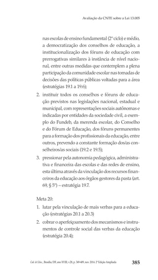 Cad. de Educ., Brasília/DF, ano XVIII, v.28, p. 349-409, nov. 2014. 2ª Edição Ampliada 385
Avaliação da CNTE sobre a Lei 13.005
nasescolasdeensinofundamental(2ºciclo)emédio,
a democratização dos conselhos de educação, a
institucionalização dos fóruns de educação com
prerrogativas similares à instância de nível nacio-
nal, entre outras medidas que contemplem a plena
participação da comunidade escolar nas tomadas de
decisões das políticas públicas voltadas para a área
(estratégias 19.1 a 19.6);
2.	 instituir todos os conselhos e fóruns de educa-
ção previstos nas legislações nacional, estadual e
municipal, com representações sociais autônomas e
indicadas por entidades da sociedade civil, a exem-
plo do Fundeb, da merenda escolar, do Conselho
e do Fórum de Educação, dos fóruns permanentes
para a formação dos profissionais da educação, entre
outros, prevendo a constante formação dos/as con-
selheiros/as sociais (19.2 e 19.5);
3.	 pressionar pela autonomia pedagógica, administra-
tiva e financeira das escolas e das redes de ensino,
estaúltimaatravésdavinculaçãodosrecursosfinan-
ceiros da educação aos órgãos gestores da pasta (art.
69, § 5º) – estratégia 19.7.
Meta 20:
1.	 lutar pela vinculação de mais verbas para a educa-
ção (estratégias 20.1 a 20.3)
2.	 cobrar o aperfeiçoamento dos mecanismos e instru-
mentos de controle social das verbas da educação
(estratégia 20.4);
 