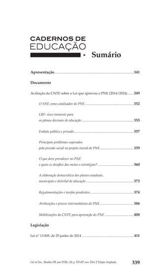 Cad. de Educ., Brasília/DF, ano XVIII, v.28, p. 335-457, nov. 2014. 2ª Edição Ampliada 339
Sumário
Apresentação...................................................................................341
Documento
Avaliação da CNTE sobre a Lei que aprovou o PNE (2014/2024)........ 349
O SNE como catalisador do PNE......................................................... 352
LRF: risco iminente para
os planos decenais de educação............................................................. 355
Embate público e privado...................................................................... 357
Principais problemas superados
pela pressão social no projeto inicial do PNE........................................ 359
O que deve prevalecer no PNE
e quais os desafios das metas e estratégias?.......................................... 360
A elaboração democrática dos planos estaduais,
municipais e distrital de educação........................................................ 373
Regulamentações e tarefas pendentes................................................... 374
Atribuições e prazos intermediários do PNE........................................ 386
Mobilizações da CNTE para aprovação do PNE.................................. 408
Legislação
Lei nº 13.005, de 25 junho de 2014.......................................................411
 