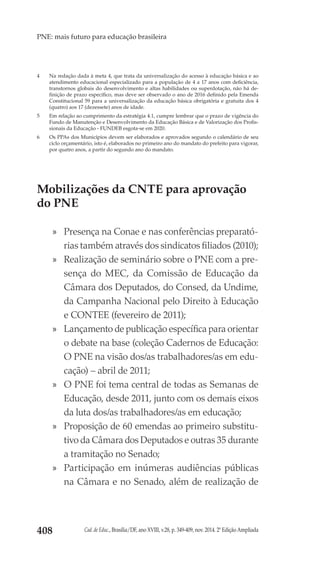 Cad. de Educ., Brasília/DF, ano XVIII, v.28, p. 349-409, nov. 2014. 2ª Edição Ampliada408
PNE: mais futuro para educação brasileira
4	 Na redação dada à meta 4, que trata da universalização do acesso à educação básica e ao
atendimento educacional especializado para a população de 4 a 17 anos com deficiência,
transtornos globais do desenvolvimento e altas habilidades ou superdotação, não há de-
finição de prazo específico, mas deve ser observado o ano de 2016 definido pela Emenda
Constitucional 59 para a universalização da educação básica obrigatória e gratuita dos 4
(quatro) aos 17 (dezessete) anos de idade.
5	 Em relação ao cumprimento da estratégia 4.1, cumpre lembrar que o prazo de vigência do
Fundo de Manutenção e Desenvolvimento da Educação Básica e de Valorização dos Profis-
sionais da Educação - FUNDEB esgota-se em 2020.
6	 Os PPAs dos Municípios devem ser elaborados e aprovados segundo o calendário de seu
ciclo orçamentário, isto é, elaborados no primeiro ano do mandato do prefeito para vigorar,
por quatro anos, a partir do segundo ano do mandato.
Mobilizações da CNTE para aprovação
do PNE
»» Presença na Conae e nas conferências preparató-
rias também através dos sindicatos filiados (2010);
»» Realização de seminário sobre o PNE com a pre-
sença do MEC, da Comissão de Educação da
Câmara dos Deputados, do Consed, da Undime,
da Campanha Nacional pelo Direito à Educação
e CONTEE (fevereiro de 2011);
»» Lançamento de publicação específica para orientar
o debate na base (coleção Cadernos de Educação:
O PNE na visão dos/as trabalhadores/as em edu-
cação) – abril de 2011;
»» O PNE foi tema central de todas as Semanas de
Educação, desde 2011, junto com os demais eixos
da luta dos/as trabalhadores/as em educação;
»» Proposição de 60 emendas ao primeiro substitu-
tivo da Câmara dos Deputados e outras 35 durante
a tramitação no Senado;
»» Participação em inúmeras audiências públicas
na Câmara e no Senado, além de realização de
 