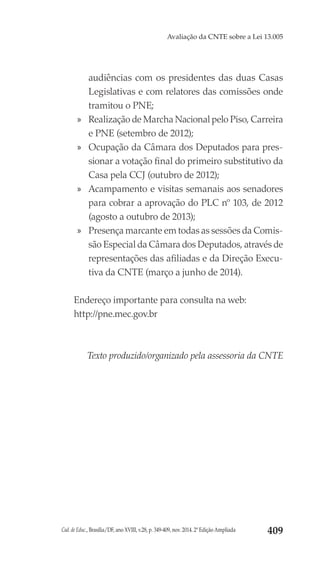 Cad. de Educ., Brasília/DF, ano XVIII, v.28, p. 349-409, nov. 2014. 2ª Edição Ampliada 409
Avaliação da CNTE sobre a Lei 13.005
audiências com os presidentes das duas Casas
Legislativas e com relatores das comissões onde
tramitou o PNE;
»» Realização de Marcha Nacional pelo Piso, Carreira
e PNE (setembro de 2012);
»» Ocupação da Câmara dos Deputados para pres-
sionar a votação final do primeiro substitutivo da
Casa pela CCJ (outubro de 2012);
»» Acampamento e visitas semanais aos senadores
para cobrar a aprovação do PLC nº 103, de 2012
(agosto a outubro de 2013);
»» Presença marcante em todas as sessões da Comis-
são Especial da Câmara dos Deputados, através de
representações das afiliadas e da Direção Execu-
tiva da CNTE (março a junho de 2014).
Endereço importante para consulta na web:
http://pne.mec.gov.br
Texto produzido/organizado pela assessoria da CNTE
 