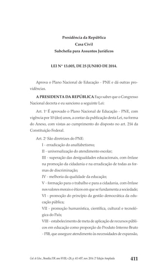 Cad. de Educ., Brasília/DF, ano XVIII, v.28, p. 411-457, nov. 2014. 2ª Edição Ampliada 411
Presidência da República
Casa Civil
Subchefia para Assuntos Jurídicos
LEI Nº 13.005, DE 25 JUNHO DE 2014.
 	
Aprova o Plano Nacional de Educação - PNE e dá outras pro-
vidências.
A PRESIDENTA DA REPÚBLICA Faço saber que o Congresso
Nacional decreta e eu sanciono a seguinte Lei:
Art. 1o
É aprovado o Plano Nacional de Educação - PNE, com
vigência por 10 (dez) anos, a contar da publicação desta Lei, na forma
do Anexo, com vistas ao cumprimento do disposto no art. 214 da
Constituição Federal.
Art. 2o
São diretrizes do PNE:
I - erradicação do analfabetismo;
II - universalização do atendimento escolar;
III - superação das desigualdades educacionais, com ênfase
na promoção da cidadania e na erradicação de todas as for-
mas de discriminação;
IV - melhoria da qualidade da educação;
V - formação para o trabalho e para a cidadania, com ênfase
nos valores morais e éticos em que se fundamenta a sociedade;
VI - promoção do princípio da gestão democrática da edu-
cação pública;
VII - promoção humanística, científica, cultural e tecnoló-
gica do País;
VIII - estabelecimento de meta de aplicação de recursos públi-
cos em educação como proporção do Produto Interno Bruto
- PIB, que assegure atendimento às necessidades de expansão,
 
