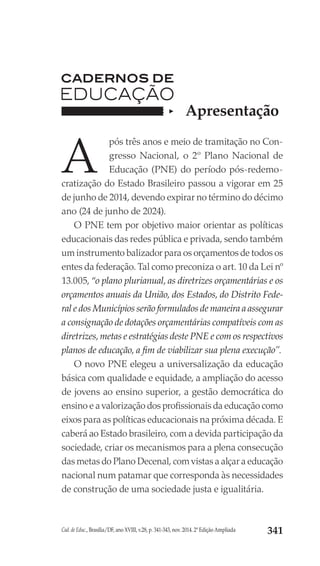 Cad. de Educ., Brasília/DF, ano XVIII, v.28, p. 341-343, nov. 2014. 2ª Edição Ampliada 341
A
pós três anos e meio de tramitação no Con-
gresso Nacional, o 2º Plano Nacional de
Educação (PNE) do período pós-redemo-
cratização do Estado Brasileiro passou a vigorar em 25
de junho de 2014, devendo expirar no término do décimo
ano (24 de junho de 2024).
O PNE tem por objetivo maior orientar as políticas
educacionais das redes pública e privada, sendo também
um instrumento balizador para os orçamentos de todos os
entes da federação. Tal como preconiza o art. 10 da Lei nº
13.005, “o plano plurianual, as diretrizes orçamentárias e os
orçamentos anuais da União, dos Estados, do Distrito Fede-
ral e dos Municípios serão formulados de maneira a assegurar
a consignação de dotações orçamentárias compatíveis com as
diretrizes, metas e estratégias deste PNE e com os respectivos
planos de educação, a fim de viabilizar sua plena execução”.
O novo PNE elegeu a universalização da educação
básica com qualidade e equidade, a ampliação do acesso
de jovens ao ensino superior, a gestão democrática do
ensino e a valorização dos profissionais da educação como
eixos para as políticas educacionais na próxima década. E
caberá ao Estado brasileiro, com a devida participação da
sociedade, criar os mecanismos para a plena consecução
das metas do Plano Decenal, com vistas a alçar a educação
nacional num patamar que corresponda às necessidades
de construção de uma sociedade justa e igualitária.
Apresentação
 