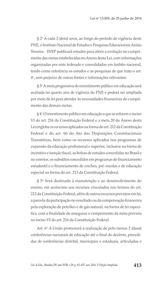 Cad. de Educ., Brasília/DF, ano XVIII, v.28, p. 411-457, nov. 2014. 2ª Edição Ampliada 413
Lei nº 13.005, de 25 junho de 2014
§ 2o
A cada 2 (dois) anos, ao longo do período de vigência deste
PNE, o Instituto Nacional de Estudos e Pesquisas Educacionais Anísio
Teixeira - INEP publicará estudos para aferir a evolução no cumpri-
mento das metas estabelecidas no Anexo desta Lei, com informações
organizadas por ente federado e consolidadas em âmbito nacional,
tendo como referência os estudos e as pesquisas de que trata o art.
4o
, sem prejuízo de outras fontes e informações relevantes.
§ 3o
A meta progressiva do investimento público em educação será
avaliada no quarto ano de vigência do PNE e poderá ser ampliada
por meio de lei para atender às necessidades financeiras do cumpri-
mento das demais metas.
§ 4o
O investimento público em educação a que se referem o inciso
VI do art. 214 da Constituição Federal e a meta 20 do Anexo desta
Lei engloba os recursos aplicados na forma do art. 212 da Constituição
Federal  e do  art. 60 do Ato das Disposições Constitucionais
Transitórias, bem como os recursos aplicados nos programas de
expansão da educação profissional e superior, inclusive na forma de
incentivo e isenção fiscal, as bolsas de estudos concedidas no Brasil e
no exterior, os subsídios concedidos em programas de financiamento
estudantil e o financiamento de creches, pré-escolas e de educação
especial na forma do art. 213 da Constituição Federal.
§ 5o
Será destinada à manutenção e ao desenvolvimento do
ensino, em acréscimo aos recursos vinculados nos termos do art.
212 da Constituição Federal, além de outros recursos previstos em lei,
a parcela da participação no resultado ou da compensação financeira
pela exploração de petróleo e de gás natural, na forma de lei especí-
fica, com a finalidade de assegurar o cumprimento da meta prevista
no inciso VI do art. 214 da Constituição Federal.
Art. 6o
A União promoverá a realização de pelo menos 2 (duas)
conferências nacionais de educação até o final do decênio, precedi-
das de conferências distrital, municipais e estaduais, articuladas e
 