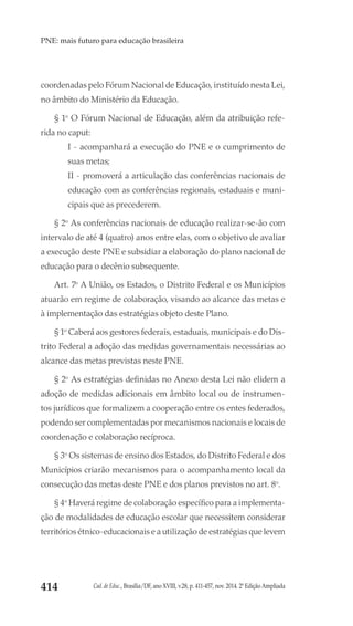 Cad. de Educ., Brasília/DF, ano XVIII, v.28, p. 411-457, nov. 2014. 2ª Edição Ampliada414
PNE: mais futuro para educação brasileira
coordenadas pelo Fórum Nacional de Educação, instituído nesta Lei,
no âmbito do Ministério da Educação.
§ 1o
O Fórum Nacional de Educação, além da atribuição refe-
rida no caput:
I - acompanhará a execução do PNE e o cumprimento de
suas metas;
II - promoverá a articulação das conferências nacionais de
educação com as conferências regionais, estaduais e muni-
cipais que as precederem.
§ 2o
As conferências nacionais de educação realizar-se-ão com
intervalo de até 4 (quatro) anos entre elas, com o objetivo de avaliar
a execução deste PNE e subsidiar a elaboração do plano nacional de
educação para o decênio subsequente.
Art. 7o
A União, os Estados, o Distrito Federal e os Municípios
atuarão em regime de colaboração, visando ao alcance das metas e
à implementação das estratégias objeto deste Plano.
§ 1o
Caberá aos gestores federais, estaduais, municipais e do Dis-
trito Federal a adoção das medidas governamentais necessárias ao
alcance das metas previstas neste PNE.
§ 2o
As estratégias definidas no Anexo desta Lei não elidem a
adoção de medidas adicionais em âmbito local ou de instrumen-
tos jurídicos que formalizem a cooperação entre os entes federados,
podendo ser complementadas por mecanismos nacionais e locais de
coordenação e colaboração recíproca.
§ 3o
Os sistemas de ensino dos Estados, do Distrito Federal e dos
Municípios criarão mecanismos para o acompanhamento local da
consecução das metas deste PNE e dos planos previstos no art. 8o
.
§ 4o
Haverá regime de colaboração específico para a implementa-
ção de modalidades de educação escolar que necessitem considerar
territórios étnico-educacionais e a utilização de estratégias que levem
 