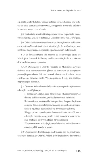 Cad. de Educ., Brasília/DF, ano XVIII, v.28, p. 411-457, nov. 2014. 2ª Edição Ampliada 415
Lei nº 13.005, de 25 junho de 2014
em conta as identidades e especificidades socioculturais e linguísti-
cas de cada comunidade envolvida, assegurada a consulta prévia e
informada a essa comunidade.
§ 5o
Será criada uma instância permanente de negociação e coo-
peração entre a União, os Estados, o Distrito Federal e os Municípios.
§ 6o
O fortalecimento do regime de colaboração entre os Estados
e respectivos Municípios incluirá a instituição de instâncias perma-
nentes de negociação, cooperação e pactuação em cada Estado.
§ 7o
O fortalecimento do regime de colaboração entre os
Municípios dar-se-á, inclusive, mediante a adoção de arranjos de
desenvolvimento da educação.
Art. 8o
Os Estados, o Distrito Federal e os Municípios deverão
elaborar seus correspondentes planos de educação, ou adequar os
planos já aprovados em lei, em consonância com as diretrizes, metas
e estratégias previstas neste PNE, no prazo de 1 (um) ano contado
da publicação desta Lei.
§ 1o
Os entes federados estabelecerão nos respectivos planos de
educação estratégias que:
I - assegurem a articulação das políticas educacionais com as
demais políticas sociais, particularmente as culturais;
II - considerem as necessidades específicas das populações do
campo e das comunidades indígenas e quilombolas, assegu-
radas a equidade educacional e a diversidade cultural;
III - garantam o atendimento das necessidades específicas na
educação especial, assegurado o sistema educacional inclu-
sivo em todos os níveis, etapas e modalidades;
IV - promovam a articulação interfederativa na implementa-
ção das políticas educacionais.
§ 2o
Os processos de elaboração e adequação dos planos de edu-
cação dos Estados, do Distrito Federal e dos Municípios, de que trata
 