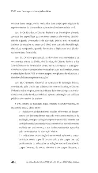 Cad. de Educ., Brasília/DF, ano XVIII, v.28, p. 411-457, nov. 2014. 2ª Edição Ampliada416
PNE: mais futuro para educação brasileira
o caput deste artigo, serão realizados com ampla participação de
representantes da comunidade educacional e da sociedade civil.
Art. 9o
Os Estados, o Distrito Federal e os Municípios deverão
aprovar leis específicas para os seus sistemas de ensino, discipli-
nando a gestão democrática da educação pública nos respectivos
âmbitos de atuação, no prazo de 2 (dois) anos contado da publicação
desta Lei, adequando, quando for o caso, a legislação local já ado-
tada com essa finalidade.
Art. 10. O plano plurianual, as diretrizes orçamentárias e os
orçamentos anuais da União, dos Estados, do Distrito Federal e dos
Municípios serão formulados de maneira a assegurar a consigna-
ção de dotações orçamentárias compatíveis com as diretrizes, metas
e estratégias deste PNE e com os respectivos planos de educação, a
fim de viabilizar sua plena execução.
Art. 11. O Sistema Nacional de Avaliação da Educação Básica,
coordenado pela União, em colaboração com os Estados, o Distrito
Federal e os Municípios, constituirá fonte de informação para a avalia-
ção da qualidade da educação básica e para a orientação das políticas
públicas desse nível de ensino.
§ 1o
O sistema de avaliação a que se refere o caput produzirá, no
máximo a cada 2 (dois) anos:
I - indicadores de rendimento escolar, referentes ao desem-
penho dos (as) estudantes apurado em exames nacionais de
avaliação, com participação de pelo menos 80% (oitenta por
cento) dos (as) alunos (as) de cada ano escolar periodicamente
avaliado em cada escola, e aos dados pertinentes apurados
pelo censo escolar da educação básica;
II - indicadores de avaliação institucional, relativos a carac-
terísticas como o perfil do alunado e do corpo dos (as)
profissionais da educação, as relações entre dimensão do
corpo docente, do corpo técnico e do corpo discente, a
 