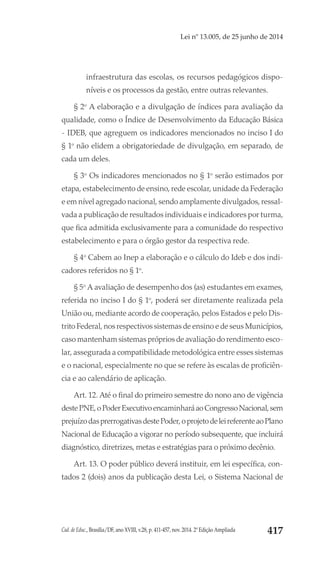 Cad. de Educ., Brasília/DF, ano XVIII, v.28, p. 411-457, nov. 2014. 2ª Edição Ampliada 417
Lei nº 13.005, de 25 junho de 2014
infraestrutura das escolas, os recursos pedagógicos dispo-
níveis e os processos da gestão, entre outras relevantes.
§ 2o
A elaboração e a divulgação de índices para avaliação da
qualidade, como o Índice de Desenvolvimento da Educação Básica
- IDEB, que agreguem os indicadores mencionados no inciso I do
§ 1o
 não elidem a obrigatoriedade de divulgação, em separado, de
cada um deles.
§ 3o
Os indicadores mencionados no § 1o
 serão estimados por
etapa, estabelecimento de ensino, rede escolar, unidade da Federação
e em nível agregado nacional, sendo amplamente divulgados, ressal-
vada a publicação de resultados individuais e indicadores por turma,
que fica admitida exclusivamente para a comunidade do respectivo
estabelecimento e para o órgão gestor da respectiva rede.
§ 4o
Cabem ao Inep a elaboração e o cálculo do Ideb e dos indi-
cadores referidos no § 1o
.
§ 5o
A avaliação de desempenho dos (as) estudantes em exames,
referida no inciso I do § 1o
, poderá ser diretamente realizada pela
União ou, mediante acordo de cooperação, pelos Estados e pelo Dis-
trito Federal, nos respectivos sistemas de ensino e de seus Municípios,
caso mantenham sistemas próprios de avaliação do rendimento esco-
lar, assegurada a compatibilidade metodológica entre esses sistemas
e o nacional, especialmente no que se refere às escalas de proficiên-
cia e ao calendário de aplicação.
Art. 12. Até o final do primeiro semestre do nono ano de vigência
destePNE,oPoderExecutivoencaminharáaoCongressoNacional,sem
prejuízodasprerrogativasdestePoder,oprojetodeleireferenteaoPlano
Nacional de Educação a vigorar no período subsequente, que incluirá
diagnóstico, diretrizes, metas e estratégias para o próximo decênio.
Art. 13. O poder público deverá instituir, em lei específica, con-
tados 2 (dois) anos da publicação desta Lei, o Sistema Nacional de
 