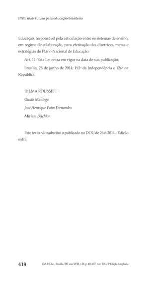 Cad. de Educ., Brasília/DF, ano XVIII, v.28, p. 411-457, nov. 2014. 2ª Edição Ampliada418
PNE: mais futuro para educação brasileira
Educação, responsável pela articulação entre os sistemas de ensino,
em regime de colaboração, para efetivação das diretrizes, metas e
estratégias do Plano Nacional de Educação.
Art. 14. Esta Lei entra em vigor na data de sua publicação.
Brasília, 25 de junho de 2014; 193o
 da Independência e 126o
 da
República.
DILMA ROUSSEFF
Guido Mantega
José Henrique Paim Fernandes
Miriam Belchior
Este texto não substitui o publicado no DOU de 26.6.2014 - Edição
extra 
 