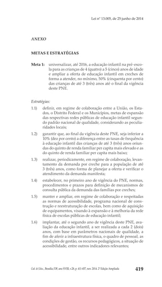 Cad. de Educ., Brasília/DF, ano XVIII, v.28, p. 411-457, nov. 2014. 2ª Edição Ampliada 419
Lei nº 13.005, de 25 junho de 2014
ANEXO
METAS E ESTRATÉGIAS 
	
Meta 1: 	 universalizar, até 2016, a educação infantil na pré-esco-
la para as crianças de 4 (quatro) a 5 (cinco) anos de idade
e ampliar a oferta de educação infantil em creches de
forma a atender, no mínimo, 50% (cinquenta por cento)
das crianças de até 3 (três) anos até o final da vigência
deste PNE.
Estratégias:
1.1) 	 definir, em regime de colaboração entre a União, os Esta-
dos, o Distrito Federal e os Municípios, metas de expansão
das respectivas redes públicas de educação infantil segun-
do padrão nacional de qualidade, considerando as peculia-
ridades locais;
1.2) 	 garantir que, ao final da vigência deste PNE, seja inferior a
10% (dez por cento) a diferença entre as taxas de frequência
à educação infantil das crianças de até 3 (três) anos oriun-
das do quinto de renda familiar per capita mais elevado e as
do quinto de renda familiar per capita mais baixo;
1.3) 	 realizar, periodicamente, em regime de colaboração, levan-
tamento da demanda por creche para a população de até
3 (três) anos, como forma de planejar a oferta e verificar o
atendimento da demanda manifesta;
1.4) 	 estabelecer, no primeiro ano de vigência do PNE, normas,
procedimentos e prazos para definição de mecanismos de
consulta pública da demanda das famílias por creches;
1.5) 	 manter e ampliar, em regime de colaboração e respeitadas
as normas de acessibilidade, programa nacional de cons-
trução e reestruturação de escolas, bem como de aquisição
de equipamentos, visando à expansão e à melhoria da rede
física de escolas públicas de educação infantil;
1.6) 	 implantar, até o segundo ano de vigência deste PNE, ava-
liação da educação infantil, a ser realizada a cada 2 (dois)
anos, com base em parâmetros nacionais de qualidade, a
fim de aferir a infraestrutura física, o quadro de pessoal, as
condições de gestão, os recursos pedagógicos, a situação de
acessibilidade, entre outros indicadores relevantes;
 