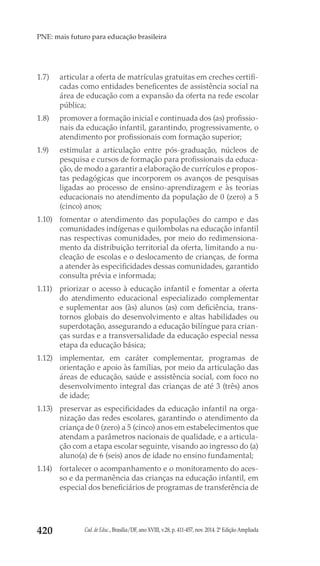 Cad. de Educ., Brasília/DF, ano XVIII, v.28, p. 411-457, nov. 2014. 2ª Edição Ampliada420
PNE: mais futuro para educação brasileira
1.7) 	 articular a oferta de matrículas gratuitas em creches certifi-
cadas como entidades beneficentes de assistência social na
área de educação com a expansão da oferta na rede escolar
pública;
1.8) 	 promover a formação inicial e continuada dos (as) profissio-
nais da educação infantil, garantindo, progressivamente, o
atendimento por profissionais com formação superior;
1.9) 	 estimular a articulação entre pós-graduação, núcleos de
pesquisa e cursos de formação para profissionais da educa-
ção, de modo a garantir a elaboração de currículos e propos-
tas pedagógicas que incorporem os avanços de pesquisas
ligadas ao processo de ensino-aprendizagem e às teorias
educacionais no atendimento da população de 0 (zero) a 5
(cinco) anos;
1.10) 	 fomentar o atendimento das populações do campo e das
comunidades indígenas e quilombolas na educação infantil
nas respectivas comunidades, por meio do redimensiona-
mento da distribuição territorial da oferta, limitando a nu-
cleação de escolas e o deslocamento de crianças, de forma
a atender às especificidades dessas comunidades, garantido
consulta prévia e informada;
1.11) 	 priorizar o acesso à educação infantil e fomentar a oferta
do atendimento educacional especializado complementar
e suplementar aos (às) alunos (as) com deficiência, trans-
tornos globais do desenvolvimento e altas habilidades ou
superdotação, assegurando a educação bilíngue para crian-
ças surdas e a transversalidade da educação especial nessa
etapa da educação básica;
1.12) 	implementar, em caráter complementar, programas de
orientação e apoio às famílias, por meio da articulação das
áreas de educação, saúde e assistência social, com foco no
desenvolvimento integral das crianças de até 3 (três) anos
de idade;
1.13) 	 preservar as especificidades da educação infantil na orga-
nização das redes escolares, garantindo o atendimento da
criança de 0 (zero) a 5 (cinco) anos em estabelecimentos que
atendam a parâmetros nacionais de qualidade, e a articula-
ção com a etapa escolar seguinte, visando ao ingresso do (a)
aluno(a) de 6 (seis) anos de idade no ensino fundamental;
1.14) 	 fortalecer o acompanhamento e o monitoramento do aces-
so e da permanência das crianças na educação infantil, em
especial dos beneficiários de programas de transferência de
 