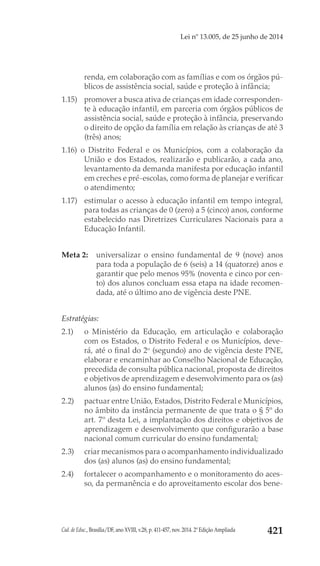 Cad. de Educ., Brasília/DF, ano XVIII, v.28, p. 411-457, nov. 2014. 2ª Edição Ampliada 421
Lei nº 13.005, de 25 junho de 2014
renda, em colaboração com as famílias e com os órgãos pú-
blicos de assistência social, saúde e proteção à infância;
1.15) 	 promover a busca ativa de crianças em idade corresponden-
te à educação infantil, em parceria com órgãos públicos de
assistência social, saúde e proteção à infância, preservando
o direito de opção da família em relação às crianças de até 3
(três) anos;
1.16) o Distrito Federal e os Municípios, com a colaboração da
União e dos Estados, realizarão e publicarão, a cada ano,
levantamento da demanda manifesta por educação infantil
em creches e pré-escolas, como forma de planejar e verificar
o atendimento;
1.17) 	 estimular o acesso à educação infantil em tempo integral,
para todas as crianças de 0 (zero) a 5 (cinco) anos, conforme
estabelecido nas Diretrizes Curriculares Nacionais para a
Educação Infantil.
Meta 2: 	 universalizar o ensino fundamental de 9 (nove) anos
para toda a população de 6 (seis) a 14 (quatorze) anos e
garantir que pelo menos 95% (noventa e cinco por cen-
to) dos alunos concluam essa etapa na idade recomen-
dada, até o último ano de vigência deste PNE.
Estratégias:
2.1) 	 o Ministério da Educação, em articulação e colaboração
com os Estados, o Distrito Federal e os Municípios, deve-
rá, até o final do 2o
 (segundo) ano de vigência deste PNE,
elaborar e encaminhar ao Conselho Nacional de Educação,
precedida de consulta pública nacional, proposta de direitos
e objetivos de aprendizagem e desenvolvimento para os (as)
alunos (as) do ensino fundamental;
2.2) 	 pactuar entre União, Estados, Distrito Federal e Municípios,
no âmbito da instância permanente de que trata o § 5º do
art. 7º desta Lei, a implantação dos direitos e objetivos de
aprendizagem e desenvolvimento que configurarão a base
nacional comum curricular do ensino fundamental;
2.3) 	 criar mecanismos para o acompanhamento individualizado
dos (as) alunos (as) do ensino fundamental;
2.4) 	 fortalecer o acompanhamento e o monitoramento do aces-
so, da permanência e do aproveitamento escolar dos bene-
 