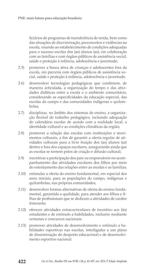 Cad. de Educ., Brasília/DF, ano XVIII, v.28, p. 411-457, nov. 2014. 2ª Edição Ampliada422
PNE: mais futuro para educação brasileira
ficiários de programas de transferência de renda, bem como
das situações de discriminação, preconceitos e violências na
escola, visando ao estabelecimento de condições adequadas
para o sucesso escolar dos (as) alunos (as), em colaboração
com as famílias e com órgãos públicos de assistência social,
saúde e proteção à infância, adolescência e juventude;
2.5) 	 promover a busca ativa de crianças e adolescentes fora da
escola, em parceria com órgãos públicos de assistência so-
cial, saúde e proteção à infância, adolescência e juventude;
2.6) 	 desenvolver tecnologias pedagógicas que combinem, de
maneira articulada, a organização do tempo e das ativi-
dades didáticas entre a escola e o ambiente comunitário,
considerando as especificidades da educação especial, das
escolas do campo e das comunidades indígenas e quilom-
bolas;
2.7) 	 disciplinar, no âmbito dos sistemas de ensino, a organiza-
ção flexível do trabalho pedagógico, incluindo adequação
do calendário escolar de acordo com a realidade local, a
identidade cultural e as condições climáticas da região;
2.8) 	 promover a relação das escolas com instituições e movi-
mentos culturais, a fim de garantir a oferta regular de ati-
vidades culturais para a livre fruição dos (as) alunos (as)
dentro e fora dos espaços escolares, assegurando ainda que
as escolas se tornem polos de criação e difusão cultural;
2.9) 	 incentivar a participação dos pais ou responsáveis no acom-
panhamento das atividades escolares dos filhos por meio
do estreitamento das relações entre as escolas e as famílias;
2.10) 	 estimular a oferta do ensino fundamental, em especial dos
anos iniciais, para as populações do campo, indígenas e
quilombolas, nas próprias comunidades;
2.11) 	 desenvolver formas alternativas de oferta do ensino funda-
mental, garantida a qualidade, para atender aos filhos e fi-
lhas de profissionais que se dedicam a atividades de caráter
itinerante;
2.12) 	 oferecer atividades extracurriculares de incentivo aos (às)
estudantes e de estímulo a habilidades, inclusive mediante
certames e concursos nacionais;
2.13) 	 promover atividades de desenvolvimento e estímulo a ha-
bilidades esportivas nas escolas, interligadas a um plano
de disseminação do desporto educacional e de desenvolvi-
mento esportivo nacional.
 