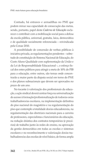 Cad. de Educ., Brasília/DF, ano XVIII, v.28, p. 341-343, nov. 2014. 2ª Edição Ampliada342
PNE: mais futuro para educação brasileira
Contudo, há entraves e armadilhas no PNE que
podem minar sua capacidade de consecução das metas,
sendo, portanto, papel deste Caderno de Educação escla-
recer e contribuir com a mobilização social para a defesa
da escola pública, universal, gratuita, laica, democrática
e de qualidade socialmente referenciada – reivindicada
pela Conae 2010.
A possibilidade de concessão de verbas públicas à
iniciativa privada, as regulamentações pendentes – sobre-
tudo de constituição do Sistema Nacional de Educação, do
Custo Aluno Qualidade com suplementação da União e
da Lei de Responsabilidade Educacional –, o esforço fis-
cal dos entes públicos para atingir a meta de 10% do PIB
para a educação, entre outros, são temas onde concen-
trarão a maior parte da disputa social em torno do PNE
e dos planos subnacionais que devem ser aprovados no
prazo de um ano.
No tocante à valorização dos profissionais da educa-
ção, a ação sindical deverá centrar força na universalização
do acesso à formação/profissionalização de todos/as os/as
trabalhadores/as escolares, na implementação definitiva
do piso nacional do magistério e na regulamentação do
piso que contemple a totalidade dos/as educadores/as, na
regulamentação das diretrizes nacionais para a carreira
de professores, especialistas e funcionários da educação,
na redução drástica dos contratos temporários (e precá-
rios) de trabalho junto às redes de ensino, na aprovação
da gestão democrática em todas as escolas e sistemas
escolares e no reconhecimento e valorização dos/as tra-
balhadores/as das escolas de nível básico, de forma ampla
 