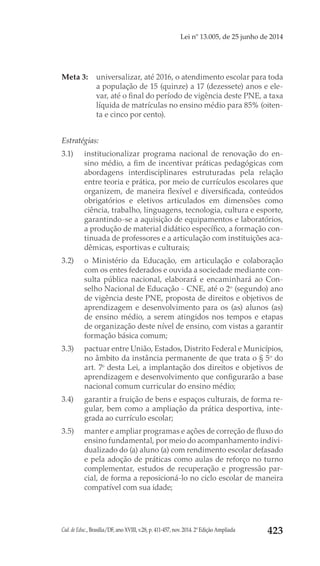 Cad. de Educ., Brasília/DF, ano XVIII, v.28, p. 411-457, nov. 2014. 2ª Edição Ampliada 423
Lei nº 13.005, de 25 junho de 2014
Meta 3: 	 universalizar, até 2016, o atendimento escolar para toda
a população de 15 (quinze) a 17 (dezessete) anos e ele-
var, até o final do período de vigência deste PNE, a taxa
líquida de matrículas no ensino médio para 85% (oiten-
ta e cinco por cento).
Estratégias:
3.1) 	 institucionalizar programa nacional de renovação do en-
sino médio, a fim de incentivar práticas pedagógicas com
abordagens interdisciplinares estruturadas pela relação
entre teoria e prática, por meio de currículos escolares que
organizem, de maneira flexível e diversificada, conteúdos
obrigatórios e eletivos articulados em dimensões como
ciência, trabalho, linguagens, tecnologia, cultura e esporte,
garantindo-se a aquisição de equipamentos e laboratórios,
a produção de material didático específico, a formação con-
tinuada de professores e a articulação com instituições aca-
dêmicas, esportivas e culturais;
3.2) 	 o Ministério da Educação, em articulação e colaboração
com os entes federados e ouvida a sociedade mediante con-
sulta pública nacional, elaborará e encaminhará ao Con-
selho Nacional de Educação - CNE, até o 2o
 (segundo) ano
de vigência deste PNE, proposta de direitos e objetivos de
aprendizagem e desenvolvimento para os (as) alunos (as)
de ensino médio, a serem atingidos nos tempos e etapas
de organização deste nível de ensino, com vistas a garantir
formação básica comum;
3.3) 	 pactuar entre União, Estados, Distrito Federal e Municípios,
no âmbito da instância permanente de que trata o § 5o
 do
art. 7o
 desta Lei, a implantação dos direitos e objetivos de
aprendizagem e desenvolvimento que configurarão a base
nacional comum curricular do ensino médio;
3.4) 	 garantir a fruição de bens e espaços culturais, de forma re-
gular, bem como a ampliação da prática desportiva, inte-
grada ao currículo escolar;
3.5) 	 manter e ampliar programas e ações de correção de fluxo do
ensino fundamental, por meio do acompanhamento indivi-
dualizado do (a) aluno (a) com rendimento escolar defasado
e pela adoção de práticas como aulas de reforço no turno
complementar, estudos de recuperação e progressão par-
cial, de forma a reposicioná-lo no ciclo escolar de maneira
compatível com sua idade;
 