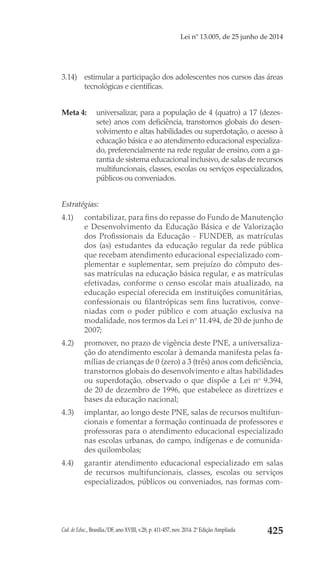 Cad. de Educ., Brasília/DF, ano XVIII, v.28, p. 411-457, nov. 2014. 2ª Edição Ampliada 425
Lei nº 13.005, de 25 junho de 2014
3.14) 	 estimular a participação dos adolescentes nos cursos das áreas
tecnológicas e científicas.
Meta 4: 	 universalizar, para a população de 4 (quatro) a 17 (dezes-
sete) anos com deficiência, transtornos globais do desen-
volvimento e altas habilidades ou superdotação, o acesso à
educação básica e ao atendimento educacional especializa-
do, preferencialmente na rede regular de ensino, com a ga-
rantia de sistema educacional inclusivo,de salas de recursos
multifuncionais, classes, escolas ou serviços especializados,
públicos ou conveniados.
Estratégias:
4.1) 	 contabilizar, para fins do repasse do Fundo de Manutenção
e Desenvolvimento da Educação Básica e de Valorização
dos Profissionais da Educação - FUNDEB, as matrículas
dos (as) estudantes da educação regular da rede pública
que recebam atendimento educacional especializado com-
plementar e suplementar, sem prejuízo do cômputo des-
sas matrículas na educação básica regular, e as matrículas
efetivadas, conforme o censo escolar mais atualizado, na
educação especial oferecida em instituições comunitárias,
confessionais ou filantrópicas sem fins lucrativos, conve-
niadas com o poder público e com atuação exclusiva na
modalidade, nos termos da Lei no
 11.494, de 20 de junho de
2007;
4.2) 	 promover, no prazo de vigência deste PNE, a universaliza-
ção do atendimento escolar à demanda manifesta pelas fa-
mílias de crianças de 0 (zero) a 3 (três) anos com deficiência,
transtornos globais do desenvolvimento e altas habilidades
ou superdotação, observado o que dispõe a  Lei no
  9.394,
de 20 de dezembro de 1996, que estabelece as diretrizes e
bases da educação nacional;
4.3) 	 implantar, ao longo deste PNE, salas de recursos multifun-
cionais e fomentar a formação continuada de professores e
professoras para o atendimento educacional especializado
nas escolas urbanas, do campo, indígenas e de comunida-
des quilombolas;
4.4) 	 garantir atendimento educacional especializado em salas
de recursos multifuncionais, classes, escolas ou serviços
especializados, públicos ou conveniados, nas formas com-
 