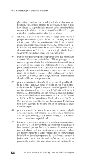 Cad. de Educ., Brasília/DF, ano XVIII, v.28, p. 411-457, nov. 2014. 2ª Edição Ampliada426
PNE: mais futuro para educação brasileira
plementar e suplementar, a todos (as) alunos (as) com de-
ficiência, transtornos globais do desenvolvimento e altas
habilidades ou superdotação, matriculados na rede pública
de educação básica, conforme necessidade identificada por
meio de avaliação, ouvidos a família e o aluno;
4.5) 	 estimular a criação de centros multidisciplinares de apoio,
pesquisa e assessoria, articulados com instituições acadê-
micas e integrados por profissionais das áreas de saúde,
assistência social, pedagogia e psicologia, para apoiar o tra-
balho dos (as) professores da educação básica com os (as)
alunos (as) com deficiência, transtornos globais do desen-
volvimento e altas habilidades ou superdotação;
4.6) 	 manter e ampliar programas suplementares que promovam
a acessibilidade nas instituições públicas, para garantir o
acesso e a permanência dos (as) alunos (as) com deficiência
por meio da adequação arquitetônica, da oferta de trans-
porte acessível e da disponibilização de material didático
próprio e de recursos de tecnologia assistiva, assegurando,
ainda, no contexto escolar, em todas as etapas, níveis e mo-
dalidades de ensino, a identificação dos (as) alunos (as) com
altas habilidades ou superdotação;
4.7) 	 garantir a oferta de educação bilíngue, em Língua Brasilei-
ra de Sinais - LIBRAS como primeira língua e na modali-
dade escrita da Língua Portuguesa como segunda língua,
aos (às) alunos (as) surdos e com deficiência auditiva de 0
(zero) a 17 (dezessete) anos, em escolas e classes bilíngues
e em escolas inclusivas, nos termos do art. 22 do Decreto
no
 5.626, de 22 de dezembro de 2005, e dos arts. 24 e 30 da
Convenção sobre os Direitos das Pessoas com Deficiência,
bem como a adoção do Sistema Braille de leitura para cegos
e surdos-cegos;
4.8) 	 garantir a oferta de educação inclusiva, vedada a exclusão
do ensino regular sob alegação de deficiência e promovida
a articulação pedagógica entre o ensino regular e o atendi-
mento educacional especializado;
4.9) 	 fortalecer o acompanhamento e o monitoramento do aces-
so à escola e ao atendimento educacional especializado,
bem como da permanência e do desenvolvimento escolar
dos (as) alunos (as) com deficiência, transtornos globais
do desenvolvimento e altas habilidades ou superdotação
beneficiários (as) de programas de transferência de renda,
juntamente com o combate às situações de discriminação,
preconceito e violência, com vistas ao estabelecimento de
 
