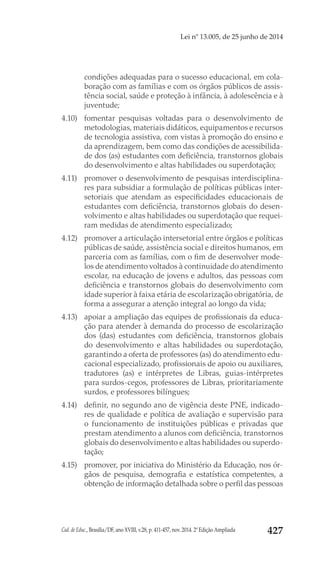 Cad. de Educ., Brasília/DF, ano XVIII, v.28, p. 411-457, nov. 2014. 2ª Edição Ampliada 427
Lei nº 13.005, de 25 junho de 2014
condições adequadas para o sucesso educacional, em cola-
boração com as famílias e com os órgãos públicos de assis-
tência social, saúde e proteção à infância, à adolescência e à
juventude;
4.10) 	 fomentar pesquisas voltadas para o desenvolvimento de
metodologias, materiais didáticos, equipamentos e recursos
de tecnologia assistiva, com vistas à promoção do ensino e
da aprendizagem, bem como das condições de acessibilida-
de dos (as) estudantes com deficiência, transtornos globais
do desenvolvimento e altas habilidades ou superdotação;
4.11) 	 promover o desenvolvimento de pesquisas interdisciplina-
res para subsidiar a formulação de políticas públicas inter-
setoriais que atendam as especificidades educacionais de
estudantes com deficiência, transtornos globais do desen-
volvimento e altas habilidades ou superdotação que requei-
ram medidas de atendimento especializado;
4.12) 	 promover a articulação intersetorial entre órgãos e políticas
públicas de saúde, assistência social e direitos humanos, em
parceria com as famílias, com o fim de desenvolver mode-
los de atendimento voltados à continuidade do atendimento
escolar, na educação de jovens e adultos, das pessoas com
deficiência e transtornos globais do desenvolvimento com
idade superior à faixa etária de escolarização obrigatória, de
forma a assegurar a atenção integral ao longo da vida;
4.13) 	 apoiar a ampliação das equipes de profissionais da educa-
ção para atender à demanda do processo de escolarização
dos (das) estudantes com deficiência, transtornos globais
do desenvolvimento e altas habilidades ou superdotação,
garantindo a oferta de professores (as) do atendimento edu-
cacional especializado, profissionais de apoio ou auxiliares,
tradutores (as) e intérpretes de Libras, guias-intérpretes
para surdos-cegos, professores de Libras, prioritariamente
surdos, e professores bilíngues;
4.14) 	 definir, no segundo ano de vigência deste PNE, indicado-
res de qualidade e política de avaliação e supervisão para
o funcionamento de instituições públicas e privadas que
prestam atendimento a alunos com deficiência, transtornos
globais do desenvolvimento e altas habilidades ou superdo-
tação;
4.15) 	 promover, por iniciativa do Ministério da Educação, nos ór-
gãos de pesquisa, demografia e estatística competentes, a
obtenção de informação detalhada sobre o perfil das pessoas
 