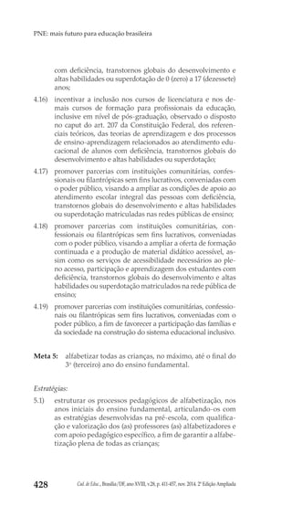 Cad. de Educ., Brasília/DF, ano XVIII, v.28, p. 411-457, nov. 2014. 2ª Edição Ampliada428
PNE: mais futuro para educação brasileira
com deficiência, transtornos globais do desenvolvimento e
altas habilidades ou superdotação de 0 (zero) a 17 (dezessete)
anos;
4.16) 	 incentivar a inclusão nos cursos de licenciatura e nos de-
mais cursos de formação para profissionais da educação,
inclusive em nível de pós-graduação, observado o disposto
no caput do art. 207 da Constituição Federal, dos referen-
ciais teóricos, das teorias de aprendizagem e dos processos
de ensino-aprendizagem relacionados ao atendimento edu-
cacional de alunos com deficiência, transtornos globais do
desenvolvimento e altas habilidades ou superdotação;
4.17) 	 promover parcerias com instituições comunitárias, confes-
sionais ou filantrópicas sem fins lucrativos, conveniadas com
o poder público, visando a ampliar as condições de apoio ao
atendimento escolar integral das pessoas com deficiência,
transtornos globais do desenvolvimento e altas habilidades
ou superdotação matriculadas nas redes públicas de ensino;
4.18) 	promover parcerias com instituições comunitárias, con-
fessionais ou filantrópicas sem fins lucrativos, conveniadas
com o poder público, visando a ampliar a oferta de formação
continuada e a produção de material didático acessível, as-
sim como os serviços de acessibilidade necessários ao ple-
no acesso, participação e aprendizagem dos estudantes com
deficiência, transtornos globais do desenvolvimento e altas
habilidades ou superdotação matriculados na rede pública de
ensino;
4.19) 	 promover parcerias com instituições comunitárias, confessio-
nais ou filantrópicas sem fins lucrativos, conveniadas com o
poder público, a fim de favorecer a participação das famílias e
da sociedade na construção do sistema educacional inclusivo.
Meta 5: 	 alfabetizar todas as crianças, no máximo, até o final do
3o
 (terceiro) ano do ensino fundamental.
Estratégias:
5.1) 	 estruturar os processos pedagógicos de alfabetização, nos
anos iniciais do ensino fundamental, articulando-os com
as estratégias desenvolvidas na pré-escola, com qualifica-
ção e valorização dos (as) professores (as) alfabetizadores e
com apoio pedagógico específico, a fim de garantir a alfabe-
tização plena de todas as crianças;
 