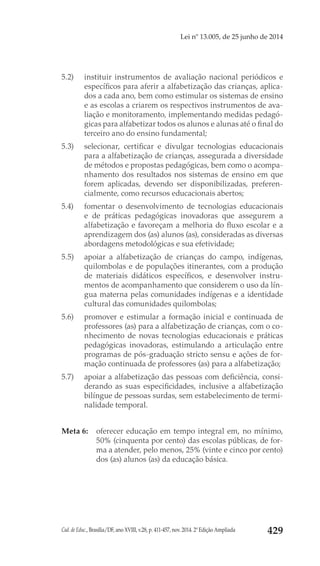 Cad. de Educ., Brasília/DF, ano XVIII, v.28, p. 411-457, nov. 2014. 2ª Edição Ampliada 429
Lei nº 13.005, de 25 junho de 2014
5.2) 	 instituir instrumentos de avaliação nacional periódicos e
específicos para aferir a alfabetização das crianças, aplica-
dos a cada ano, bem como estimular os sistemas de ensino
e as escolas a criarem os respectivos instrumentos de ava-
liação e monitoramento, implementando medidas pedagó-
gicas para alfabetizar todos os alunos e alunas até o final do
terceiro ano do ensino fundamental;
5.3) 	 selecionar, certificar e divulgar tecnologias educacionais
para a alfabetização de crianças, assegurada a diversidade
de métodos e propostas pedagógicas, bem como o acompa-
nhamento dos resultados nos sistemas de ensino em que
forem aplicadas, devendo ser disponibilizadas, preferen-
cialmente, como recursos educacionais abertos;
5.4) 	 fomentar o desenvolvimento de tecnologias educacionais
e de práticas pedagógicas inovadoras que assegurem a
alfabetização e favoreçam a melhoria do fluxo escolar e a
aprendizagem dos (as) alunos (as), consideradas as diversas
abordagens metodológicas e sua efetividade;
5.5) 	 apoiar a alfabetização de crianças do campo, indígenas,
quilombolas e de populações itinerantes, com a produção
de materiais didáticos específicos, e desenvolver instru-
mentos de acompanhamento que considerem o uso da lín-
gua materna pelas comunidades indígenas e a identidade
cultural das comunidades quilombolas;
5.6) 	 promover e estimular a formação inicial e continuada de
professores (as) para a alfabetização de crianças, com o co-
nhecimento de novas tecnologias educacionais e práticas
pedagógicas inovadoras, estimulando a articulação entre
programas de pós-graduação stricto sensu e ações de for-
mação continuada de professores (as) para a alfabetização;
5.7) 	 apoiar a alfabetização das pessoas com deficiência, consi-
derando as suas especificidades, inclusive a alfabetização
bilíngue de pessoas surdas, sem estabelecimento de termi-
nalidade temporal.
Meta 6: 	 oferecer educação em tempo integral em, no mínimo,
50% (cinquenta por cento) das escolas públicas, de for-
ma a atender, pelo menos, 25% (vinte e cinco por cento)
dos (as) alunos (as) da educação básica.
 