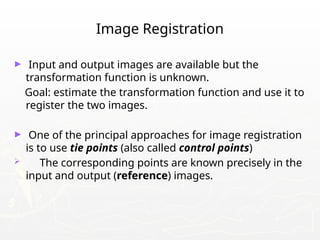 Image Registration
► Input and output images are available but the
transformation function is unknown.
Goal: estimate the transformation function and use it to
register the two images.
► One of the principal approaches for image registration
is to use tie points (also called control points)
 The corresponding points are known precisely in the
input and output (reference) images.
 
