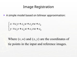 Image Registration
► A simple model based on bilinear approximation:
1 2 3 4
5 6 7 8
Where ( , ) and ( , ) are the coordinates of
tie points in the input and reference images.
x c v c w c vw c
y c v c w c vw c
v w x y
   


   

 